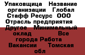 Упаковщица › Название организации ­ Глобал Стафф Ресурс, ООО › Отрасль предприятия ­ Другое › Минимальный оклад ­ 35 000 - Все города Работа » Вакансии   . Томская обл.